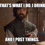 I drink and I post things | THAT'S WHAT I DO.
I DRINK, AND I POST THINGS. | image tagged in i drink and i know things,game of thrones | made w/ Imgflip meme maker