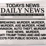 news | TODAYS NEWS; BREAKING: MURDER, MURDER, MURDER, AXE MURDER, HOME INVASION, AUTO THEFT, MURDER, FAKE NEWS,  MURDER, ANTI TRUMP THING AND AND MINI TACO'S FOR PUBLIC SCHOOL LUNCH | image tagged in news | made w/ Imgflip meme maker