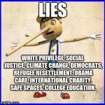 Lies | LIES; WHITE PRIVILEGE, SOCIAL JUSTICE, CLIMATE CHANGE, DEMOCRATS, REFUGEE RESETTLEMENT, OBAMA CARE, INTERNATIONAL CHARITY, SAFE SPACES, COLLEGE EDUCATION. | image tagged in lies | made w/ Imgflip meme maker