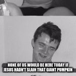 Bad Pun 10 Guy B&W | I THINK IT'S A REAL SHAME THAT TODAY'S YOUNG PEOPLE DON'T EVEN KNOW WHY WE REALLY CELEBRATE HALLOWEEN; NONE OF US WOULD BE HERE TODAY IF JESUS HADN'T SLAIN THAT GIANT PUMPKIN | image tagged in bad pun 10 guy bw,memes | made w/ Imgflip meme maker