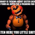 Listen here you little shit (FNAF 2 Toy Freddy) | SO NOBODY IS TALKING ABOUT SISTER LOCATION 2 AND YOUR ALL HIPED FOR A FREAKING FAN GAME. LISTEN HERE YOU LITTLE SHITS... | image tagged in listen here you little shit fnaf 2 toy freddy | made w/ Imgflip meme maker