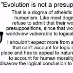 I'm willing to admit my presuppositions and biases and defend them, are you?  | "Evolution is not a presupposition..."; That is a dogma of atheistic naturalistic humanism. Like most dogmatics they refuse to admit that their worldview has presuppositions, since that would make their worldview vulnerable to logical examination. I shouldn't expect more from a worldview that can't account for logic in the first place and has to appeal to nature in an attempt to account for human morality but would disavow the logical conclusion to that reasoning. | image tagged in theology nerd,memes,logic,evolution,dogmatic,religion | made w/ Imgflip meme maker