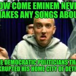 Eminem | HOW COME EMINEM NEVER MAKES ANY SONGS ABOUT; THE DEMOCRATIC POLITICIANS THAT BANKRUPTED HIS HOME CITY OF DETROIT? | image tagged in eminem | made w/ Imgflip meme maker