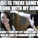 Arm Showing | HEY DOC, IS THERE SOMETHING WRONG WITH MY ARMS? BECAUSE I THINK MY LEFT ARM IS LIKE 3 TO 4 CM LONG AND MY ARM I'M SHOWING MIGHT ME SMALLER. | image tagged in arm showing | made w/ Imgflip meme maker