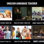 English Language Teacher | ENGLISH LANGUAGE TEACHER; WHAT MY FRIENDS THINK I DO; WHAT MY FAMILY THINK I DO; WHAT SOCIETY THINKS I DO; WHAT MY STUDENTS THINK I DO; WHAT MY BOSS THINKS I DO; WHAT I ACTUALLY DO | image tagged in what i really do,english language teacher,esl teacher,english teacher,teacher | made w/ Imgflip meme maker