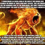 Deceitfulness in all it's glory! | 2 CORINTHIANS 4:4 SATAN, WHO IS THE GOD OF THIS WORLD, HAS BLINDED THE MINDS OF THOSE WHO DON'T BELIEVE. THEY ARE UNABLE TO SEE THE GLORIOUS LIGHT OF THE GOOD NEWS. THEY DON'T UNDERSTAND THIS MESSAGE ABOUT THE GLORY OF CHRIST, WHO IS THE EXACT LIKENESS OF GOD. 1 PETER 5:8 STAY ALERT! WATCH OUT FOR YOUR GREAT ENEMY, THE DEVIL. HE PROWLS AROUND LIKE A ROARING LION, LOOKING FOR SOMEONE TO DEVOUR.  REVELATION 5:5  BUT ONE OF THE TWENTY-FOUR ELDERS SAID TO ME, "STOP WEEPING! LOOK, THE LION OF THE TRIBE OF JUDAH, THE HEIR TO DAVID'S THRONE, HAS WON THE VICTORY. HE IS WORTHY TO OPEN THE SCROLL AND ITS SEVEN SEALS." | image tagged in your enemy a curse,satan,christ,evil,malignant narcissist,destruction | made w/ Imgflip meme maker