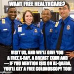 TSA AGENTS | WANT FREE HEALTHCARE? VISIT US, AND WE'LL GIVE YOU A FREE X-RAY, A BREAST EXAM AND — IF YOU MENTION ISIS OR AL-QAEDA, YOU’LL GET A FREE COLONOSCOPY TOO! | image tagged in tsa agents | made w/ Imgflip meme maker