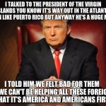 donald trump | I TALKED TO THE PRESIDENT OF THE VIRGIN ISLANDS YOU KNOW IT'S WAY OUT IN THE ATLANTIC OCEAN LIKE PUERTO RICO BUT ANYWAY HE'S A HUGE MORON I  | image tagged in donald trump,dotard,are you smarter than a fifth grader,blind leading the blind | made w/ Imgflip meme maker
