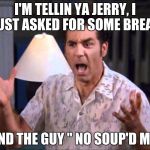 I'm Tellin' Ya Kramer | I'M TELLIN YA JERRY, I JUST ASKED FOR SOME BREAD; AND THE GUY "
NO SOUP'D ME! | image tagged in i'm tellin' ya kramer,jerry seinfeld,no soup for you,bread,memes | made w/ Imgflip meme maker