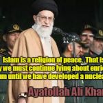 Ayatollah Ali Khamenei wants nuclear bomb
 | Islam is a religion of peace.  That is why we must continue lying about enriching uranium until we have developed a nuclear bomb. Ayatollah Ali Khamenei | image tagged in ayatollah ali khamenei,islam,religion of peace,nuclear bomb | made w/ Imgflip meme maker
