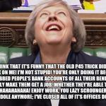 Theresa May Laughing | I THINK THAT IT'S FUNNY THAT THE OLD P45 TRICK DIDN'T WORK ON ME! I'M NOT STUPID! YOU'RE ONLY DOING IT BECAUSE I'VE ROBBED PEOPLE'S BANK ACCOUNTS OF ALL THEIR BENEFITS TO FORCEFULLY MAKE THEM GET A JOB, WHETHER THEY'RE ABLE TO OR NOT! AHHAHAHAHAHAHAHA! ENJOY WORK, YOU LAZY SCROUNGERS! WE'RE NOT DOING THE DOLE ANYMORE; I'VE CLOSED ALL OF IT'S OFFICES DOWN FOR GOOD! | image tagged in theresa may laughing | made w/ Imgflip meme maker