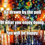 Art | Be drawn by the pull; Of what you enjoy doing. You will be happy. | image tagged in art | made w/ Imgflip meme maker