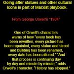 "1984" warns about removing statues | The left wants to attack the very legitimacy of America, of which Washington is the real symbol. Going after statues and other cultural icons is part of Marxist playbook. One of Orwell’s characters warns of how “every book has been rewritten, every picture has been repainted, every statue and street and building has been renamed, every date has been altered.”
“And that process is continuing day by day and minute by minute,” adds Orwell’s character. “History has stopped.”; From George Orwell's "1984" | image tagged in black background,george orwell,1984,historical statues | made w/ Imgflip meme maker