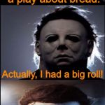 Bad Joke Michael Myers  | I once acted in a play about bread. Actually, I had a big roll! | image tagged in bad joke michael myers,jokes,halloween,michael myers,memes | made w/ Imgflip meme maker