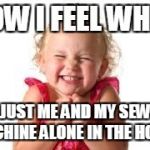 sister | HOW I FEEL WHEN; ITS JUST ME AND MY SEWING MACHINE ALONE IN THE HOUSE | image tagged in sister | made w/ Imgflip meme maker