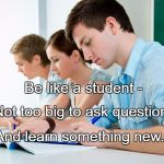 Students | Be like a student -; Not too big to ask questions; And learn something new.. | image tagged in students | made w/ Imgflip meme maker