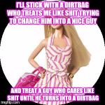 Barbie | I'LL STICK WITH A DIRTBAG WHO TREATS ME LIKE SHIT TRYING TO CHANGE HIM INTO A NICE GUY; AND TREAT A GUY WHO CARES LIKE SHIT UNTIL HE TURNS INTO A DIRTBAG | image tagged in barbie,memes,stupid girl meme | made w/ Imgflip meme maker