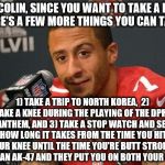 Colin kaepernick | HEY COLIN, SINCE YOU WANT TO TAKE A KNEE, HERE'S A FEW MORE THINGS YOU CAN TAKE:; 1) TAKE A TRIP TO NORTH KOREA, 
2) TAKE A KNEE DURING THE PLAYING OF THE DPRK ANTHEM, AND 3) TAKE A STOP WATCH AND SEE HOW LONG IT TAKES FROM THE TIME YOU HIT YOUR KNEE UNTIL THE TIME YOU'RE BUTT STROKED WITH AN AK-47 AND THEY PUT YOU ON BOTH YOUR KNEES | image tagged in colin kaepernick | made w/ Imgflip meme maker