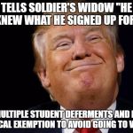 Trump Smug | TELLS SOLDIER'S WIDOW "HE KNEW WHAT HE SIGNED UP FOR"; GETS MULTIPLE STUDENT DEFERMENTS AND FINALLY A MEDICAL EXEMPTION TO AVOID GOING TO VIETNAM | image tagged in trump smug | made w/ Imgflip meme maker