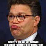 Al Franken | I CAN ASK ALL THE QUESTIONS I WISH... HOWEVER, YOU ARE NOT ALLOWED TO RESPOND TO COUNTER THE ALLEGATIONS I'M PRESENTING...SO THERE | image tagged in al franken | made w/ Imgflip meme maker