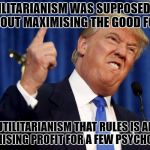 TRUMP FALSE PROFIT | UTILITARIANISM WAS SUPPOSED TO BE ABOUT MAXIMISING THE GOOD FOR ALL; THE UTILITARIANISM THAT RULES IS ABOUT MAXIMISING PROFIT FOR A FEW PSYCHOPATHS | image tagged in trump false profit | made w/ Imgflip meme maker