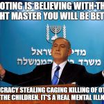 Bibi | VOTING IS BELIEVING WITH THE RIGHT MASTER YOU WILL BE BETTER; DEMOCRACY STEALING CAGING KILLING OF OTHERS FOR THE CHILDREN. IT'S A REAL MENTAL ILLNESS | image tagged in bibi | made w/ Imgflip meme maker