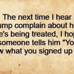 trump knew what he signed up for | The next time I hear trump complain about how he's being treated, I hope someone tells him "You knew what you signed up for" | image tagged in trump,idiot | made w/ Imgflip meme maker