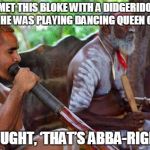 aboriginal | I MET THIS BLOKE WITH A DIDGERIDOO AND HE WAS PLAYING DANCING QUEEN ON IT. I THOUGHT, ‘THAT’S ABBA-RIGINAL.' | image tagged in aboriginal | made w/ Imgflip meme maker