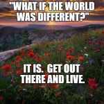 Sunrise | "WHAT IF THE WORLD WAS DIFFERENT?"; IT IS.  GET OUT THERE AND LIVE. | image tagged in sunrise | made w/ Imgflip meme maker