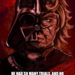 Darth Anakin | I THINK THAT ANAKIN IS REALLY JUST MISUNDERSTOOD; HE HAD SO MANY TRIALS, AND NO ONE CARES. THEY CAN ONLY FOCUS ON THE BAD, EVEN THOUGH HIS GOOD IS, IF YOU LOOK CLOSELY, SO MUCH STRONGER. | image tagged in darth anakin | made w/ Imgflip meme maker