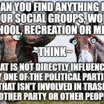 Politics... but not as we used to know it. | CAN YOU FIND ANYTHING IN YOUR SOCIAL GROUPS, WORK, SCHOOL, RECREATION OR MEDIA; ~THINK~; THAT IS NOT DIRECTLY INFLUENCED BY ONE OF THE POLITICAL PARTIES, OR THAT ISN'T INVOLVED IN TRASHING ANOTHER PARTY OR OTHER PEOPLE? | image tagged in politics | made w/ Imgflip meme maker