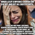 Crying Girl | WHEN I CLIP A MPERKS COUPON FOR $10 OFF, AND GET ALL EXCITED UNTIL... I READ THE FINE PRINT: EXCLUDES, GENERAL MERCHANDISE, HEALTH/BEAUTY CARE, ALL GROCERIES THAT ARE EDIBLE, ALL CLOTHING, ALL BABY PRODUCTS, BASICALLY YOU CANNOT USE THIS COUPON FOR ANY REASON! | image tagged in crying girl | made w/ Imgflip meme maker