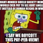 Spongebob wants to boycott WWE TLC Pay-Per-View | NO RIGHT-MINDED SHIELD SOCIETY MEMBER WOULD EVER PAY TO SEE KURT ANGLE FIGHT INSTEAD OF ROMAN REIGNS IN WWE TLC; I SAY WE BOYCOTT THIS PAY-PER-VIEW! | image tagged in celluloid hoax,spongebob squarepants,wwe | made w/ Imgflip meme maker