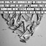 broken heart art | WE WERE CRAZY, WE BURNED OUT OF CONTROL, BUT YOU WERE THE LOVE OF MY LIFE. I KNOW THAT ONE DAY I’LL FIND SOMEONE NEW. I ALSO KNOW THAT I WILL NEVER AGAIN FEEL THE WAY I DID WHEN I HELD YOU IN MY ARMS.  | image tagged in broken heart art | made w/ Imgflip meme maker