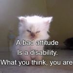 bad attitude | A bad attitude; Is a disability. What you think, you are. | image tagged in bad attitude | made w/ Imgflip meme maker