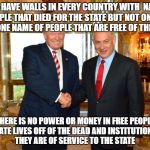 Trump-Bibi | THEY HAVE WALLS IN EVERY COUNTRY WITH  NAMES OF PEOPLE THAT DIED FOR THE STATE BUT NOT ONE WALL WITH ONE NAME OF PEOPLE THAT ARE FREE OF THE STATE; THERE IS NO POWER OR MONEY IN FREE PEOPLE THE STATE LIVES OFF OF THE DEAD AND INSTITUTIONALIZED THEY ARE OF SERVICE TO THE STATE | image tagged in trump-bibi | made w/ Imgflip meme maker