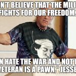 Jesse Ventura Speech | "I DON'T BELIEVE THAT THE MILITARY FIGHTS FOR OUR FREEDOM."; "YOU CAN HATE THE WAR AND NOT HATE THE VET. THE VETERAN IS A PAWN." JESSE VENTURA | image tagged in jesse ventura speech | made w/ Imgflip meme maker