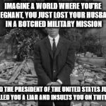 Rod Serling Twillight Zone  | IMAGINE A WORLD WHERE YOU'RE PREGNANT, YOU JUST LOST YOUR HUSBAND IN A BOTCHED MILITARY MISSION; AND THE PRESIDENT OF THE UNITED STATES JUST CALLED YOU A LIAR AND INSULTS YOU ON TWITTER | image tagged in rod serling twillight zone | made w/ Imgflip meme maker