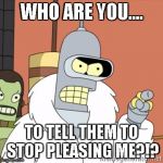 Bender | WHO ARE YOU.... TO TELL THEM TO STOP PLEASING ME?!? | image tagged in bender | made w/ Imgflip meme maker