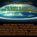 Think the "universe" is massive?  Well, it's only as broad as what you call "planet Earth."  Which can only mean one thing...... | YOU'VE BEEN LIED TO! THE "EARTH" IS, MORE OR LESS, AS BROAD AS THE HEAVENS; NOW JUST IMAGINE THAT ALL THIS BLACK SPACE IS WATER AND YOU'LL HAVE THE BASIC SCHEMATIC DECLARED IN GENESIS ONE.  THAT'S RIGHT: AS BROAD AND FAR-REACHING AS THE HEAVENS ARE, THAT'S RELATIVELY HOW BROAD THE EARTH AND SEA ARE . . . BECAUSE THE FIRMAMENT (WHICH CONTAINS THE SUN, MOON, AND STARS) IS SITTING RIGHT ON TOP OF THE EARTH AND SEA. -KEA | image tagged in dome over flat earth,meme,genesis 1,flat earth,1 book of enoch,heaven and earth | made w/ Imgflip meme maker