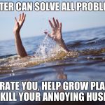 drowning | WATER CAN SOLVE ALL PROBLEMS; HYDRATE YOU, HELP GROW PLANTS, AND KILL YOUR ANNOYING HUSBAND | image tagged in drowning | made w/ Imgflip meme maker