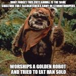 Star Wars  | DONT FORGET THIS CUTE ANIMAL IS THE SAME CREATURE THAT SLAUGHTERED A ARMY OF STORMTROOPERS; WORSHIPS A GOLDEN ROBOT AND TRIED TO EAT HAN SOLO | image tagged in star wars | made w/ Imgflip meme maker