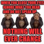 See no Evil Hear no Evil Speak no Evil | WHEN YOU CLOSE YOUR EYES IGNORE WHAT YOU HEAR      AND DO NOT SPEAK UP; NOTHING WILL EVER CHANGE | image tagged in see no evil hear no evil speak no evil | made w/ Imgflip meme maker
