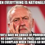 corbyn nationalise everything | WHEN EVERYTHING IS NATIONALISED; YOU'LL HAVE NO CHOICE OF PROVIDER, NO COMPETITION ON PRICE AND NO WAY TO COMPLAIN WHEN THINGS GO WRONG | image tagged in corbyn nationalised no choice | made w/ Imgflip meme maker