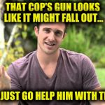 Bad Idea Bill | THAT COP'S GUN LOOKS LIKE IT MIGHT FALL OUT... I'LL JUST GO HELP HIM WITH THAT | image tagged in bad idea bill | made w/ Imgflip meme maker