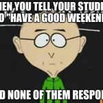 south park teacher | WHEN YOU TELL YOUR STUDENT TO "HAVE A GOOD WEEKEND"; AND NONE OF THEM RESPOND. | image tagged in south park teacher | made w/ Imgflip meme maker