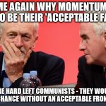 Corbyn momentum mcdonnell labour | TELL ME AGAIN WHY MOMENTUM NEED ME TO BE THEIR 'ACCEPTABLE FACE'? THEY'RE HARD LEFT COMMUNISTS - THEY WOULDN'T STAND A CHANCE WITHOUT AN ACCEPTABLE FRONT MAN LOL | image tagged in jeremy corbyn john mcdonnell momentum | made w/ Imgflip meme maker