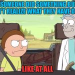 Rick and Morty | WHEN SOMEONE DID SOMETHING BUT THEY DON'T REALIZE WHAT THEY HAVE DONE; LIKE AT ALL | image tagged in rick and morty | made w/ Imgflip meme maker