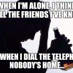 All by myyyseeeellff! don't wanna be... | WHEN I'M ALONE, I THINK OF ALL THE FRIENDS I'VE KNOWN; BUT WHEN I DIAL THE TELEPHONE, NOBODY'S HOME... | image tagged in all by myself,eric carmen,drink to kill the pain,funny,motivational | made w/ Imgflip meme maker