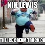 Chubby kid running | NIK LEWIS; HEARS THE ICE CREAM TRUCK COMING!! | image tagged in chubby kid running | made w/ Imgflip meme maker